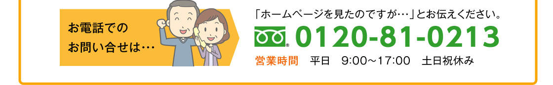 お電話でのお問い合せは・・・「ホームページを見たのですが・・・」とお伝えください。0120-81-0213営業時間　平日　９：００～１７：００　土日祝休み