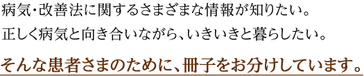 病気・改善法に関するさまざまな情報が知りたい。正しく病気と向き合いながら、いきいきと暮らしたい。そんな患者さまのために、冊子をお分けしています。