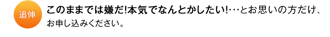 追伸 このままでは嫌だ！本気でなんとかしたい！・・・とお思いの方だけ、お申し込みください。
