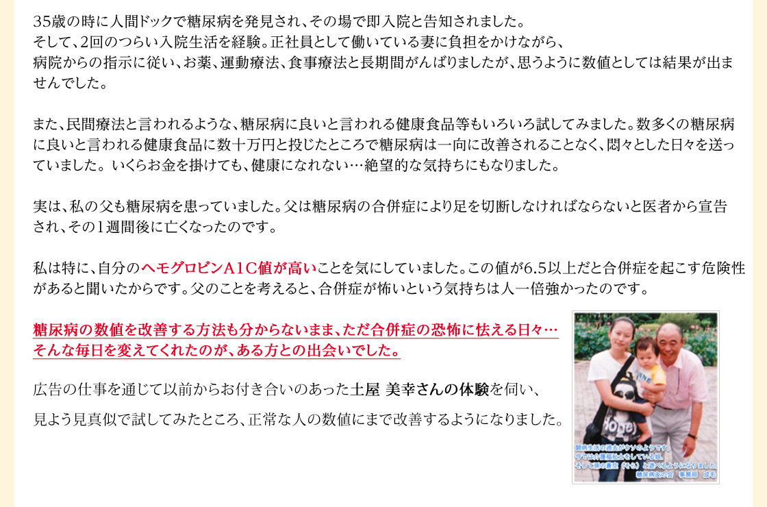 35歳の時に人間ドックで糖尿病を発見され、その場で即入院と告知されました。そして、2回のつらい入院生活を経験。正社員として働いている妻に負担をかけながら、病院からの指示に従い、お薬、運動療法、食事療法と長期間がんばりましたが、思うように数値としては結果が出ませんでした。また、民間療法と言われるような、糖尿病に良いと言われる健康食品等もいろいろ試してみました。数多くの糖尿病に良いと言われる健康食品に数十万円と投じたところで糖尿病は一向に改善されることなく、悶々とした日々を送っていました。 いくらお金を掛けても、健康になれない…絶望的な気持ちにもなりました。実は、私の父も糖尿病を患っていました。父は糖尿病の合併症により足を切断しなければならないと医者から宣告され、その１週間後に亡くなったのです。私は特に、自分のヘモグロビンA1C値が高いことを気にしていました。この値が6.5以上だと合併症を起こす危険性があると聞いたからです。父のことを考えると、合併症が怖いという気持ちは人一倍強かったのです。糖尿病の数値を改善する方法も分からないまま、ただ合併症の恐怖に怯える日々…そんな毎日を変えてくれたのが、ある方との出会いでした。広告の仕事を通じて以前からお付き合いのあった土屋 美幸さんの体験を伺い、見よう見真似で試してみたところ、平成16年1月に9.3あったヘモグロビンA1C値が平成16年7月（半年後）には5.9まで下がりました。4.8～5.8までが正常な人の数値ですから、自分でも信じられないぐらい良くなりました。