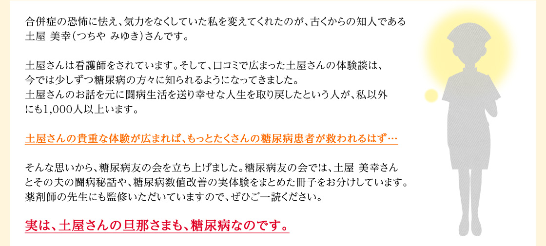 合併症の恐怖に怯え、気力をなくしていた私を変えてくれたのが、古くからの知人である土屋 美幸（つちや みゆき）さんです。土屋さんは看護師をされています。そして、口コミで広まった土屋さんの体験談は、今では少しずつ糖尿病の方々に知られるようになってきました。土屋さんのお話を元に闘病生活を送り幸せな人生を取り戻したという人が、私以外にも1,000人以上います。土屋さんの貴重な体験が広まれば、もっとたくさんの糖尿病患者が救われるはず…そんな思いから、糖尿病友の会を立ち上げました。糖尿病友の会では、土屋 美幸さんとその夫の闘病秘話や、糖尿病数値改善の実体験をまとめた冊子をお分けしています。薬剤師の先生にも監修いただいていますので、ぜひご一読ください。実は、土屋さんの旦那さまも、糖尿病なのです。