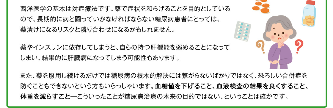 西洋医学の基本は対症療法です。薬で症状を和らげることを目的としているので、長期的に病と闘っていかなければならない糖尿病患者にとっては、薬漬けになるリスクと隣り合わせになるかもしれません。薬やインスリンに依存してしまうと、自らの持つ肝機能を弱めることになってしまい、結果的に肝臓病になってしまう可能性もあります。また、薬を服用し続けるだけでは糖尿病の根本的解決には繋がらないばかりではなく、恐ろしい合併症を防ぐこともできないという方もいらっしゃいます。血糖値を下げること、血液検査の結果を良くすること、体重を減らすこと―こういったことが糖尿病治療の本来の目的ではない、ということは確かです。実際の医療現場でも、現在の糖尿病の治療に疑問を持っている人が大勢いるそうです。
